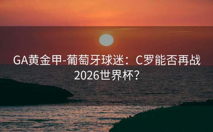 GA黄金甲-葡萄牙球迷：C罗能否再战2026世界杯？