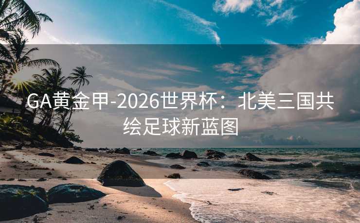 GA黄金甲-2026世界杯：北美三国共绘足球新蓝图